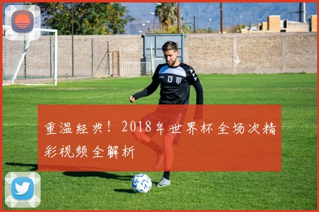 重温经典！2018年世界杯全场次精彩视频全解析
