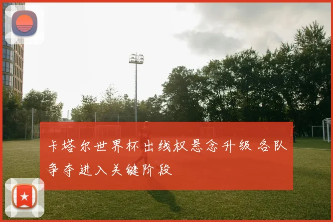 卡塔尔世界杯出线权悬念升级 各队争夺进入关键阶段