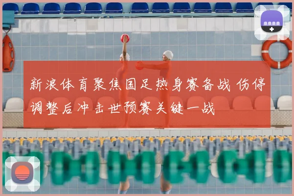 新浪体育聚焦国足热身赛备战 伤停调整后冲击世预赛关键一战