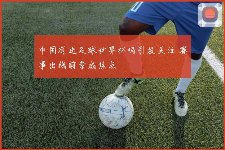中国有进足球世界杯吗引发关注 赛事出线前景成焦点