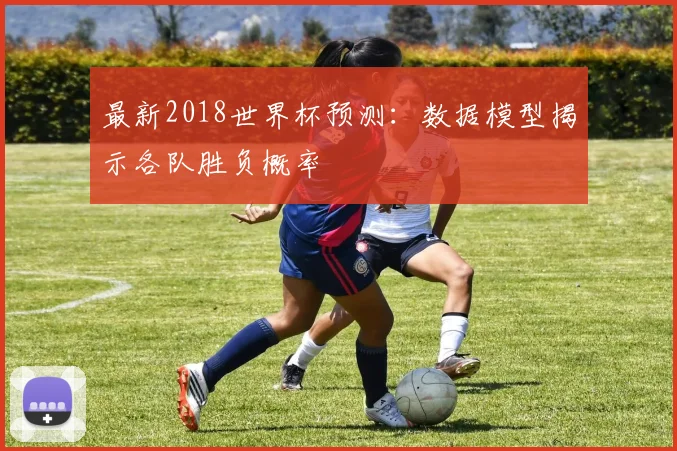 最新2018世界杯预测：数据模型揭示各队胜负概率