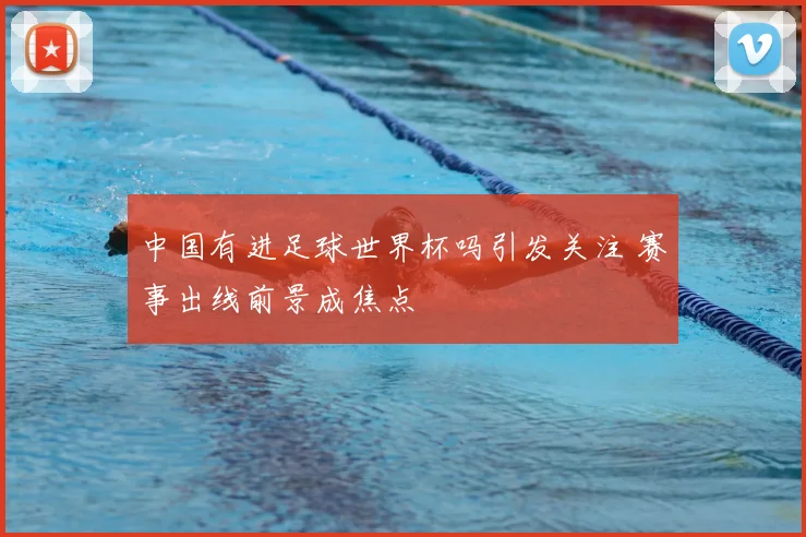 中国有进足球世界杯吗引发关注 赛事出线前景成焦点