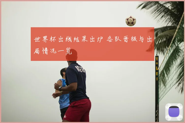 世界杯出线结果出炉 各队晋级与出局情况一览