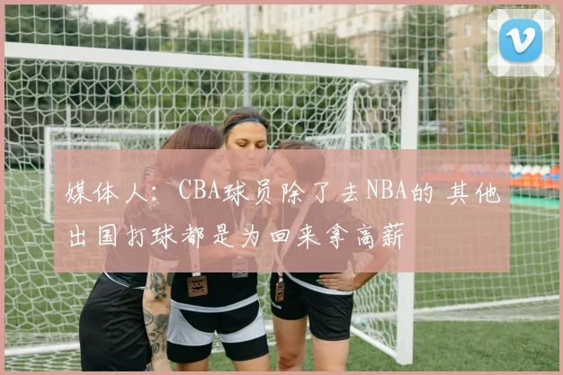 媒体人：CBA球员除了去NBA的 其他出国打球都是为回来拿高薪