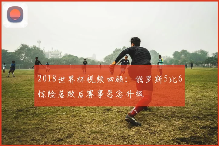 2018世界杯视频回顾：俄罗斯5比6惊险落败后赛事悬念升级