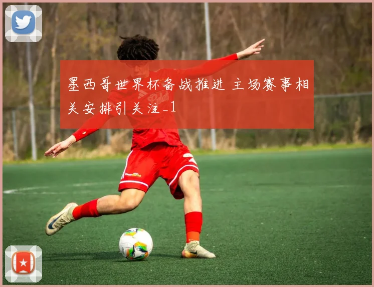 墨西哥世界杯备战推进 主场赛事相关安排引关注_1