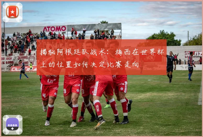 揭秘阿根廷队战术：梅西在世界杯上的位置如何决定比赛走向
