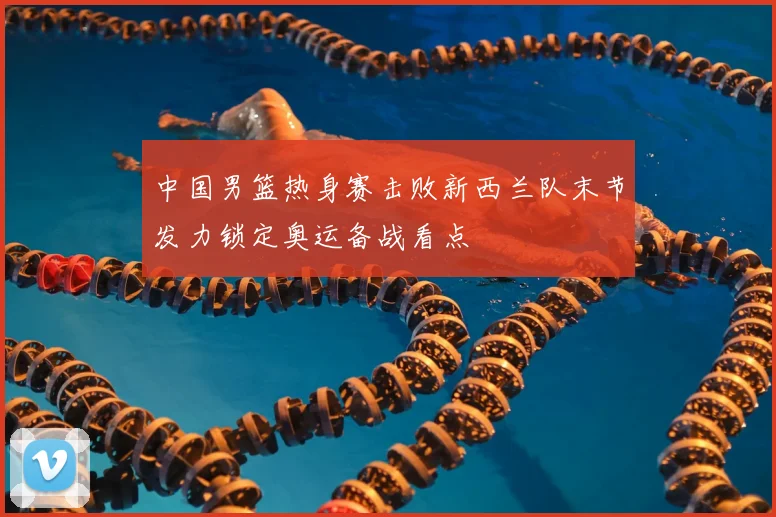 中国男篮热身赛击败新西兰队末节发力锁定奥运备战看点