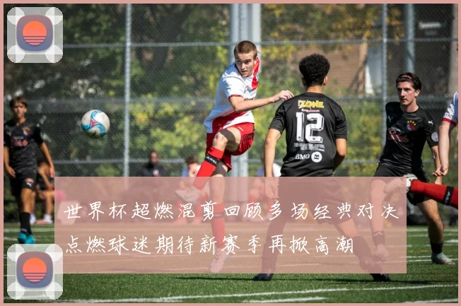 世界杯超燃混剪回顾多场经典对决点燃球迷期待新赛季再掀高潮