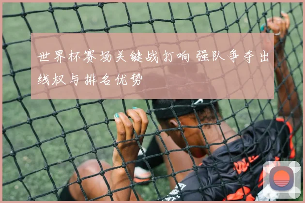 世界杯赛场关键战打响 强队争夺出线权与排名优势