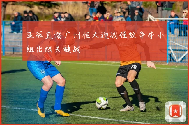 亚冠直播广州恒大迎战强敌争夺小组出线关键战