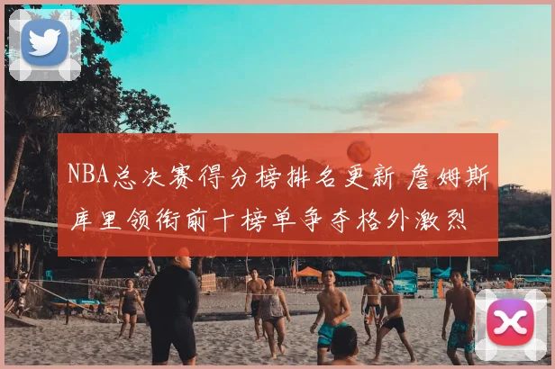 NBA总决赛得分榜排名更新 詹姆斯库里领衔前十榜单争夺格外激烈