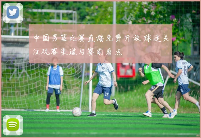 中国男篮比赛直播免费开放 球迷关注观赛渠道与赛前看点