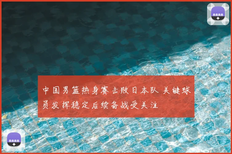 中国男篮热身赛击败日本队 关键球员发挥稳定后续备战受关注