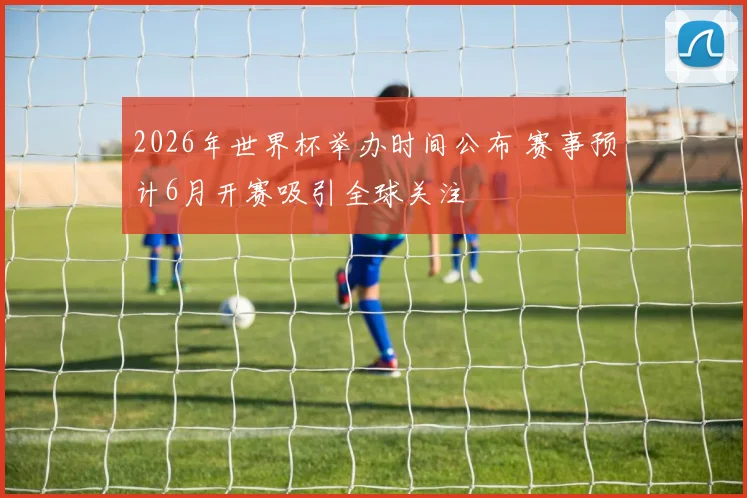 2026年世界杯举办时间公布 赛事预计6月开赛吸引全球关注