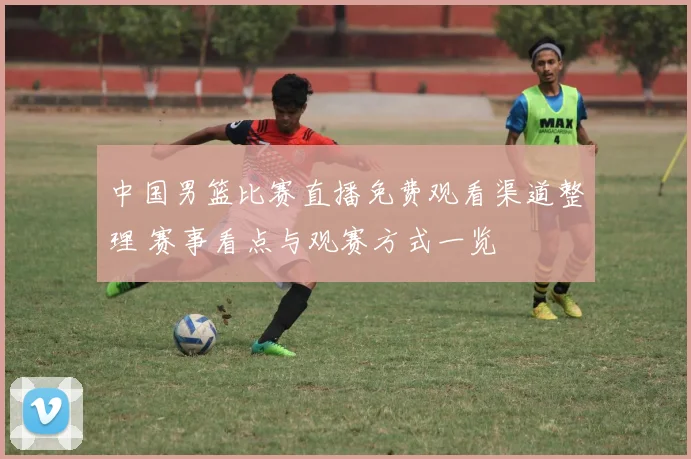 中国男篮比赛直播免费观看渠道整理 赛事看点与观赛方式一览