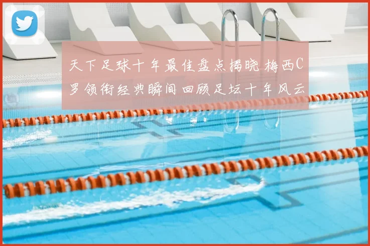 天下足球十年最佳盘点揭晓 梅西C罗领衔经典瞬间回顾足坛十年风云