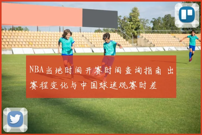 NBA当地时间开赛时间查询指南 出赛程变化与中国球迷观赛时差