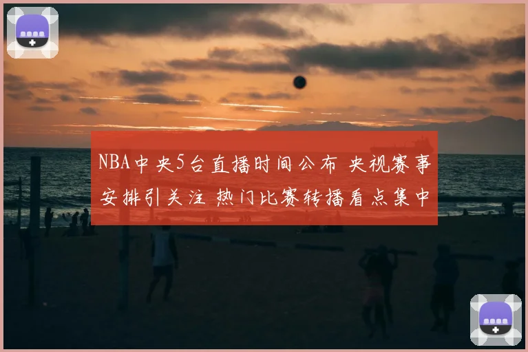 NBA中央5台直播时间公布 央视赛事安排引关注 热门比赛转播看点集中