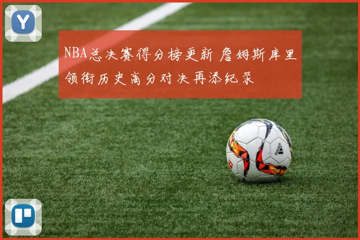 NBA总决赛得分榜更新 詹姆斯库里领衔历史高分对决再添纪录