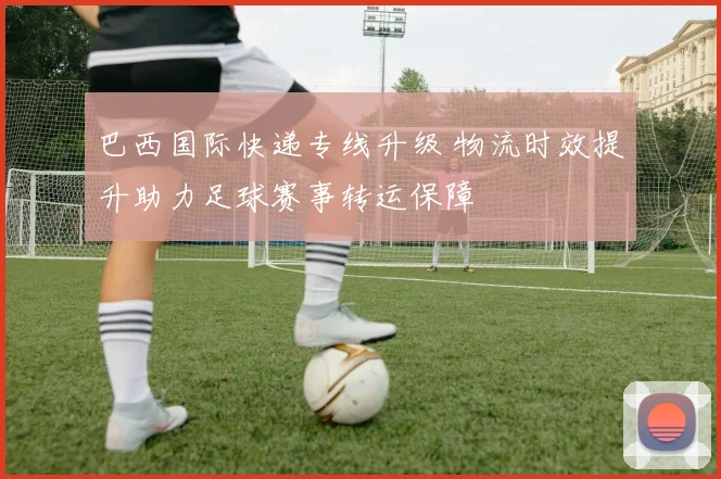 巴西国际快递专线升级 物流时效提升助力足球赛事转运保障