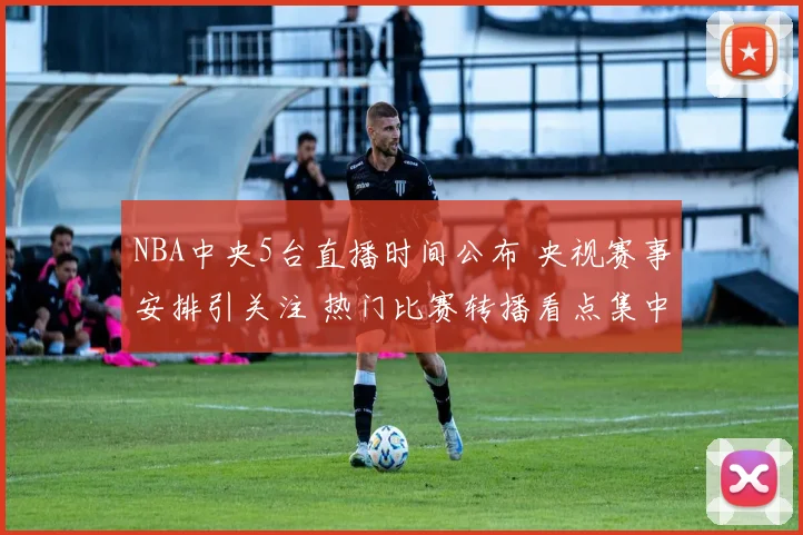 NBA中央5台直播时间公布 央视赛事安排引关注 热门比赛转播看点集中