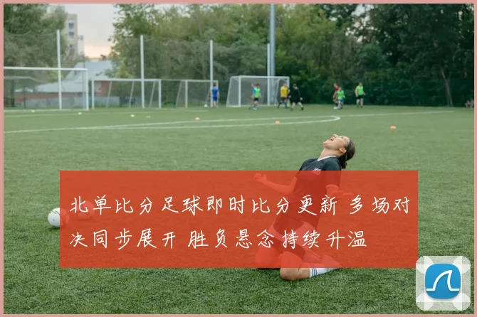 北单比分足球即时比分更新 多场对决同步展开 胜负悬念持续升温