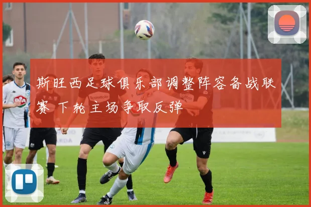 斯旺西足球俱乐部调整阵容备战联赛 下轮主场争取反弹