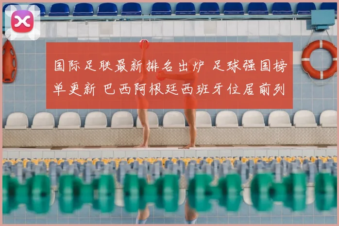 国际足联最新排名出炉 足球强国榜单更新 巴西阿根廷西班牙位居前列